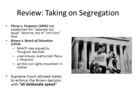 Review: Taking on Segregation Plessy v. Ferguson (1896) had established the “separate but equal” doctrine, era of “Jim Crow” laws Brown v. Board of Education.