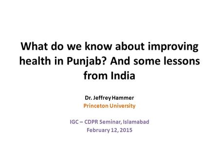 What do we know about improving health in Punjab? And some lessons from India Dr. Jeffrey Hammer Princeton University IGC – CDPR Seminar, Islamabad February.