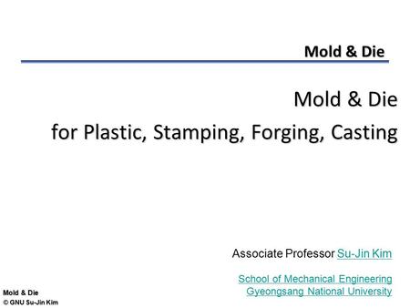 © GNU Su-Jin Kim Mold & Die for Plastic, Stamping, Forging, Casting Associate Professor Su-Jin KimSu-Jin Kim School of Mechanical Engineering Gyeongsang.