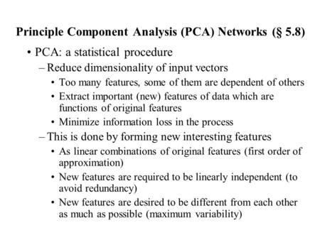 Principle Component Analysis (PCA) Networks (§ 5.8) PCA: a statistical procedure –Reduce dimensionality of input vectors Too many features, some of them.