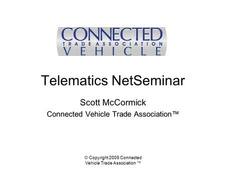 © Copyright 2005 Connected Vehicle Trade Association ™ Telematics NetSeminar Scott McCormick Connected Vehicle Trade Association™