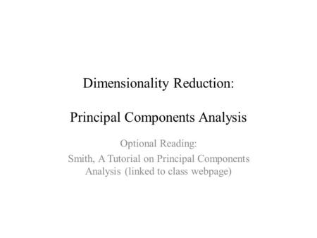 Dimensionality Reduction: Principal Components Analysis Optional Reading: Smith, A Tutorial on Principal Components Analysis (linked to class webpage)