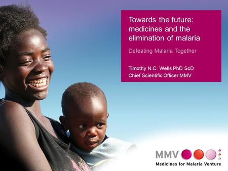 1 Towards the future: medicines and the elimination of malaria Defeating Malaria Together Timothy N.C. Wells PhD ScD Chief Scientific Officer MMV.