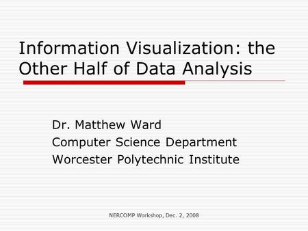 NERCOMP Workshop, Dec. 2, 2008 Information Visualization: the Other Half of Data Analysis Dr. Matthew Ward Computer Science Department Worcester Polytechnic.