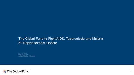 The Global Fund to Fight AIDS, Tuberculosis and Malaria 5 th Replenishment Update May 6, 2015 Addis Ababa, Ethiopia 1.