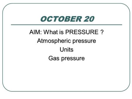 OCTOBER 20 AIM: What is PRESSURE ? Atmospheric pressure Units Gas pressure.