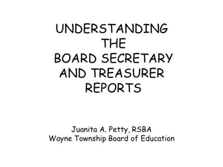 UNDERSTANDING THE BOARD SECRETARY AND TREASURER REPORTS Juanita A. Petty, RSBA Wayne Township Board of Education.