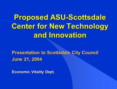Proposed ASU-Scottsdale Center for New Technology and Innovation Presentation to Scottsdale City Council June 21, 2004 Economic Vitality Dept.