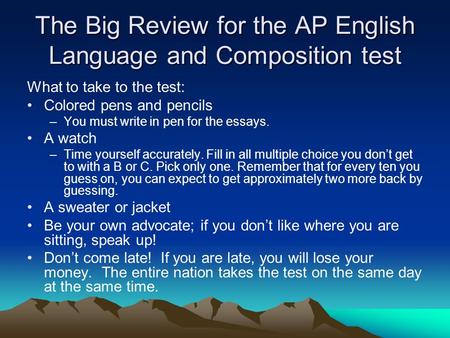 The Big Review for the AP English Language and Composition test What to take to the test: Colored pens and pencils –You must write in pen for the essays.