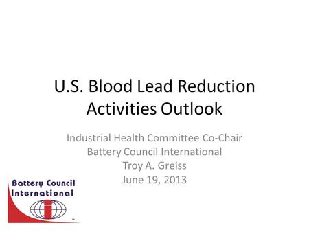 U.S. Blood Lead Reduction Activities Outlook Industrial Health Committee Co-Chair Battery Council International Troy A. Greiss June 19, 2013.