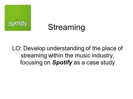 Streaming LO: Develop understanding of the place of streaming within the music industry, focusing on Spotify as a case study.