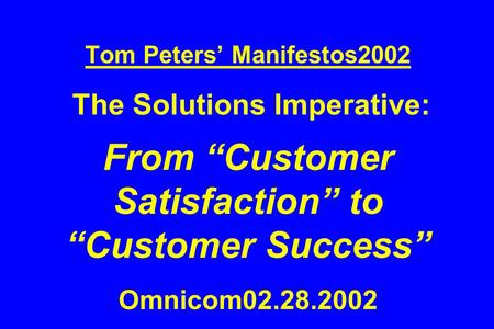 Tom Peters’ Manifestos2002 The Solutions Imperative: From “Customer Satisfaction” to “Customer Success” Omnicom02.28.2002.