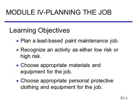 IV-1 MODULE IV-PLANNING THE JOB  Plan a lead-based paint maintenance job.  Recognize an activity as either low risk or high risk.  Choose appropriate.