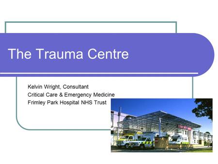 The Trauma Centre Kelvin Wright, Consultant Critical Care & Emergency Medicine Frimley Park Hospital NHS Trust.