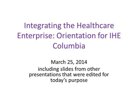Integrating the Healthcare Enterprise: Orientation for IHE Columbia March 25, 2014 including slides from other presentations that were edited for today’s.