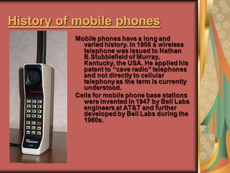 History of mobile phones History of mobile phones Mobile phones have a long and varied history. In 1908 a wireless telephone was issued to Nathan B.Stubblefield.