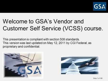 Slide 1 of 188 Welcome to GSA’s Vendor and Customer Self Service (VCSS) course. This presentation is compliant with section 508 standards. This version.