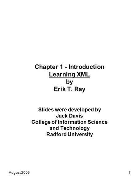 August 20061 Chapter 1 - Introduction Learning XML by Erik T. Ray Slides were developed by Jack Davis College of Information Science and Technology Radford.