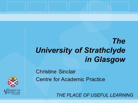 THE PLACE OF USEFUL LEARNING The University of Strathclyde in Glasgow Christine Sinclair Centre for Academic Practice.