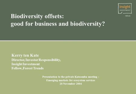 Biodiversity offsets: good for business and biodiversity? Kerry ten Kate Director, Investor Responsibility, Insight Investment Fellow, Forest Trends Presentation.