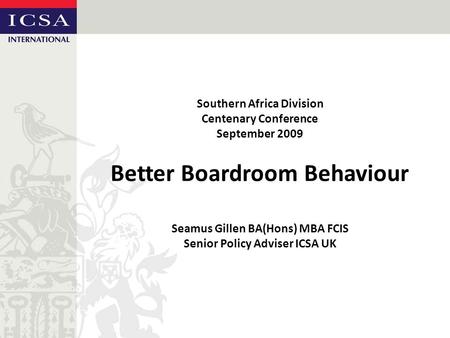 Southern Africa Division Centenary Conference September 2009 Better Boardroom Behaviour Seamus Gillen BA(Hons) MBA FCIS Senior Policy Adviser ICSA UK.