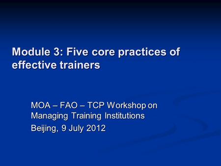 Module 3: Five core practices of effective trainers MOA – FAO – TCP Workshop on Managing Training Institutions Beijing, 9 July 2012.