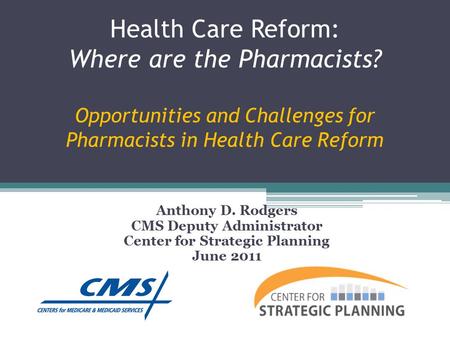 Health Care Reform: Where are the Pharmacists? Opportunities and Challenges for Pharmacists in Health Care Reform Anthony D. Rodgers CMS Deputy Administrator.