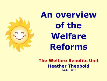 An overview of the Welfare Reforms The Welfare Benefits Unit Heather Theobold October 2012.