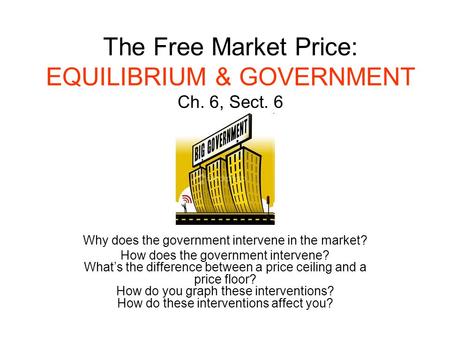 The Free Market Price: EQUILIBRIUM & GOVERNMENT Ch. 6, Sect. 6 Why does the government intervene in the market? How does the government intervene? What’s.