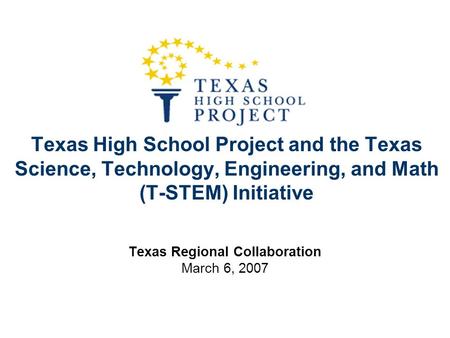 Texas High School Project and the Texas Science, Technology, Engineering, and Math (T-STEM) Initiative Texas Regional Collaboration March 6, 2007.