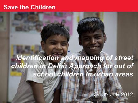 Save the Children Identification and mapping of street children in Delhi: Approach for out of school children in urban areas On 3 rd July 2012.