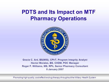 Promoting high quality, cost effective drug therapy throughout the Military Health System PDTS and Its Impact on MTF Pharmacy Operations Gracie C. Ard,