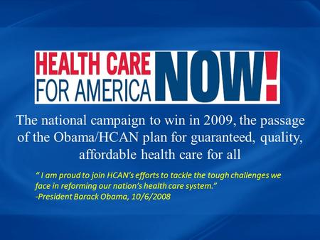The national campaign to win in 2009, the passage of the Obama/HCAN plan for guaranteed, quality, affordable health care for all “ I am proud to join HCAN’s.