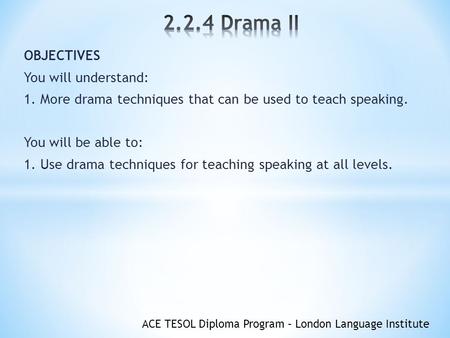 ACE TESOL Diploma Program – London Language Institute OBJECTIVES You will understand: 1. More drama techniques that can be used to teach speaking. You.