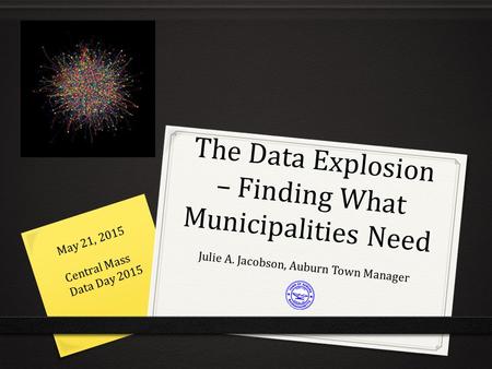 The Data Explosion – Finding What Municipalities Need Julie A. Jacobson, Auburn Town Manager May 21, 2015 Central Mass Data Day 2015.