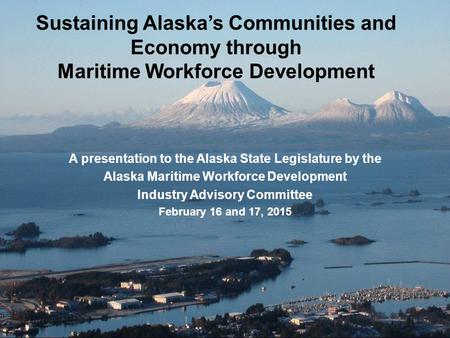 Sustaining Alaska’s Communities and Economy through Maritime Workforce Development A presentation to the Alaska State Legislature by the Alaska Maritime.