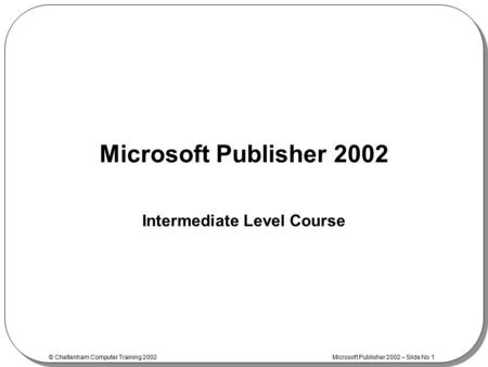 © Cheltenham Computer Training 2002 Microsoft Publisher 2002 – Slide No 1 Microsoft Publisher 2002 Intermediate Level Course.