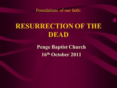 Foundations of our faith: RESURRECTION OF THE DEAD Penge Baptist Church 16 th October 2011.