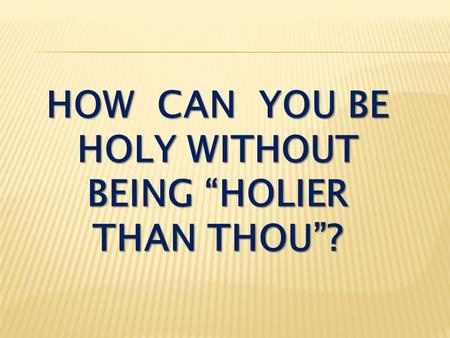 HOW CAN YOU BE HOLY WITHOUT BEING “HOLIER THAN THOU”?