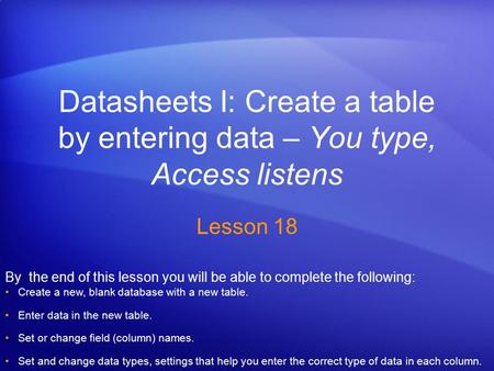 Datasheets I: Create a table by entering data – You type, Access listens Lesson 18 By the end of this lesson you will be able to complete the following: