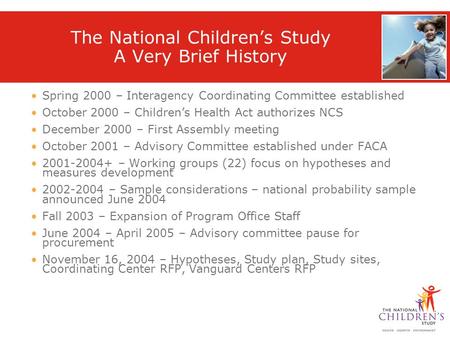The National Children’s Study A Very Brief History Spring 2000 – Interagency Coordinating Committee established October 2000 – Children’s Health Act authorizes.