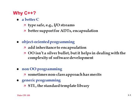 Duke CPS 108 2. 1 Why C++? l a better C ä type safe, e.g., I/O streams ä better support for ADTs, encapsulation l object-oriented programming ä add inheritance.