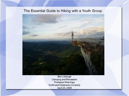 The Essential Guide to Hiking with a Youth Group Ben Lobaugh Camping and Recreation Professor Mike Kipp Northwest Nazarene University April 23, 2009.