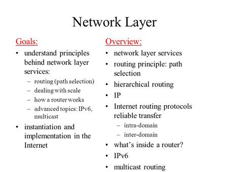 Network Layer Goals: understand principles behind network layer services: –routing (path selection) –dealing with scale –how a router works –advanced topics: