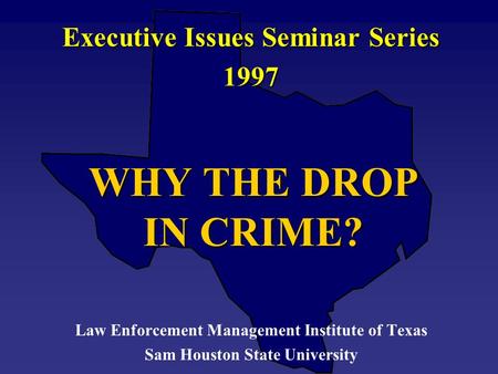 WHY THE DROP IN CRIME? Executive Issues Seminar Series 1997 Law Enforcement Management Institute of Texas Sam Houston State University.
