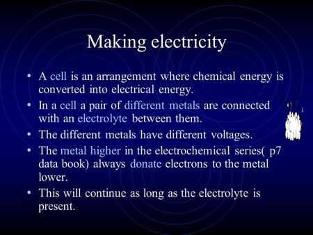 Making electricity A cell is an arrangement where chemical energy is converted into electrical energy. In a cell a pair of different metals are connected.
