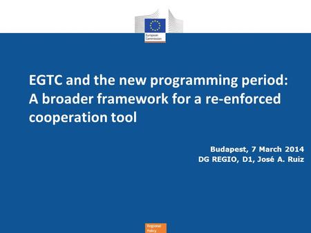 Regional Policy EGTC and the new programming period: A broader framework for a re-enforced cooperation tool Budapest, 7 March 2014 DG REGIO, D1, José A.