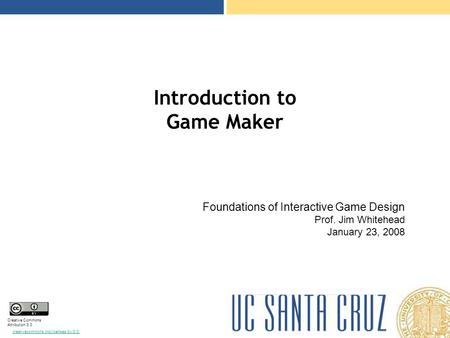 Creative Commons Attribution 3.0 creativecommons.org/licenses/by/3.0/ Introduction to Game Maker Foundations of Interactive Game Design Prof. Jim Whitehead.