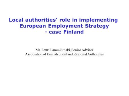Local authorities’ role in implementing European Employment Strategy - case Finland Mr. Lauri Lamminmäki, Senior Adviser Association of Finnish Local and.