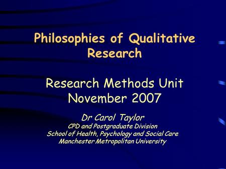 Philosophies of Qualitative Research Research Methods Unit November 2007 Dr Carol Taylor CPD and Postgraduate Division School of Health, Psychology and.